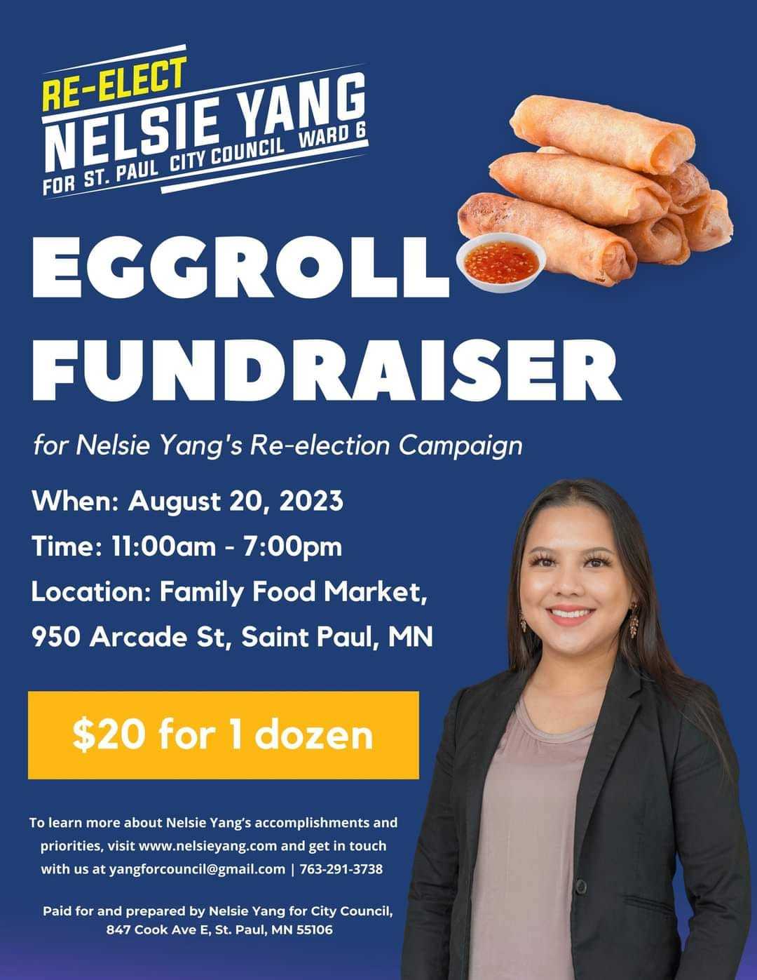 May be an image of 1 person and text that says 'RE-ELECT NELSIE ST. PAUL CITY COUNCIL WARD YANG 6 FOR EGGROLL FUNDRAISER for Nelsie Yang's Re-election Campaign When: August 20, 2023 Time: 11:00am 7:00pm Location: Family Food Market, 950 Arcade St, Saint Paul, MN $20 for 1 dozen To earn more about Nelsie Yang's accomplishments and priorities, visit www.nelsieyang.com and get touch with us tyangforcouncil@gmail.com 763-291-3738 Paid for and prepared Nelsie Yang for City Council, 847 Cook Ave E, St. Paul, MN 55106'