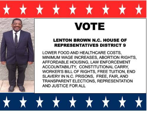 May be an image of text that says 'O LENTON BROWN N.C. HOUSE OF REPRESENTATIVES DISTRICT 9 LOWER FOOD AND HEALTHCARE COSTS, MINIMUM WAGE INCREASES. ABORTION RIGHTS, AFFORDABLE HOUSING, LAW ENFORCEMENT ACCOUNTABILITY, CONSTITUTIONAL CARRY, WORKER'S BILL OF RIGHTS, FREE TUITION, END SLAVERY IN N.C. PRISONS, FREE, FAIR, AND TRANSPARENT ELECTIONS, REPRESENTATION AND JUSTICE FOR ALL'
